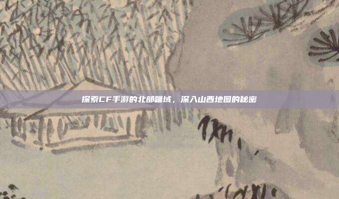 探索CF手游的北部疆域，深入山西地图的秘密