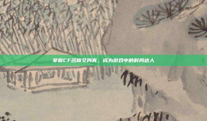 掌握CF名模艾尚真,成为游戏中的时尚达人