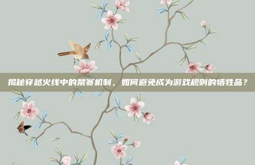 揭秘穿越火线中的禁赛机制,如何避免成为游戏规则的牺牲品?