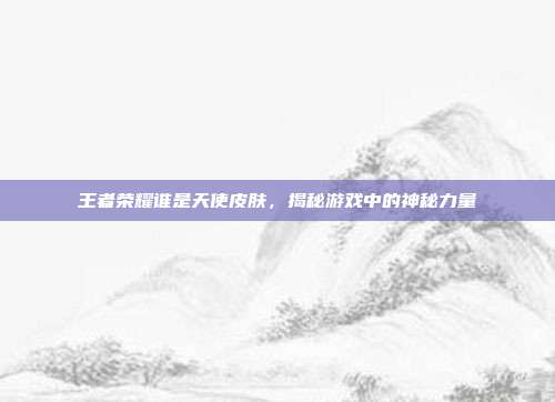 王者荣耀谁是天使皮肤,揭秘游戏中的神秘力量