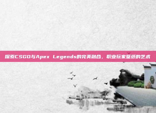 探索CSGO与Apex Legends的完美融合,职业玩家壁纸的艺术