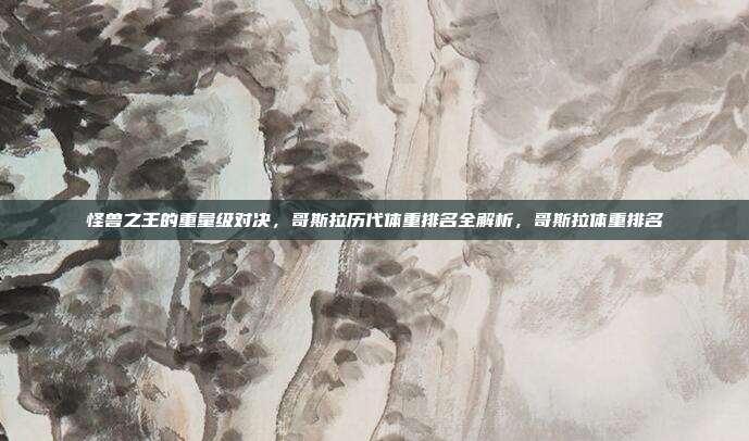 怪兽之王的重量级对决，哥斯拉历代体重排名全解析，哥斯拉体重排名