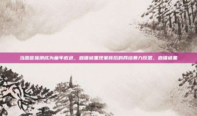 当恶意揣测成为童年底色，森碟被黑现象背后的网络暴力反思，森碟被黑