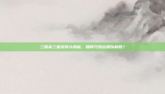 三国杀三星武将大揭秘,如何巧妙运用以制胜?