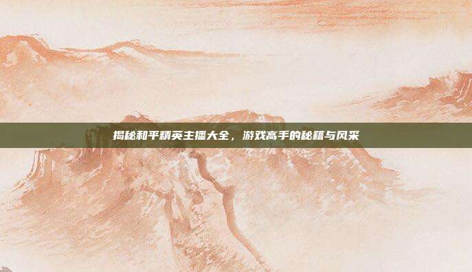 揭秘和平精英主播大全,游戏高手的秘籍与风采