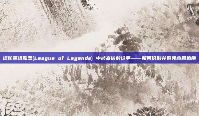 揭秘英雄联盟(League of Legends) 中被高估的选手——如何识别并避免盲目追随