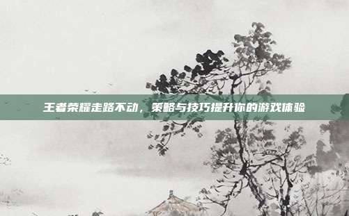 王者荣耀走路不动,策略与技巧提升你的游戏体验