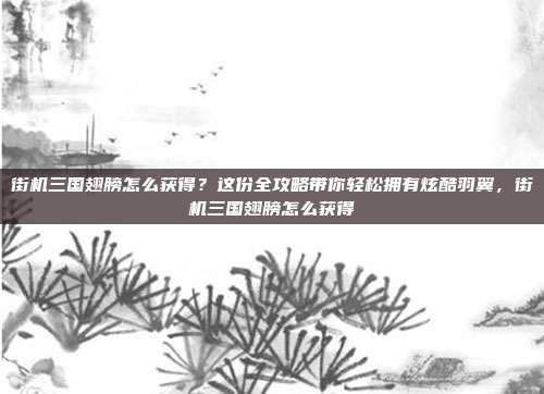 街机三国翅膀怎么获得？这份全攻略带你轻松拥有炫酷羽翼，街机三国翅膀怎么获得