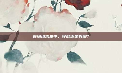 在绝地求生中,穿鞋还是光脚?