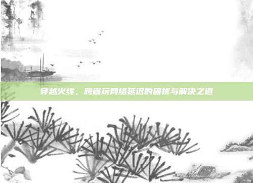 穿越火线，跨省玩网络延迟的困扰与解决之道