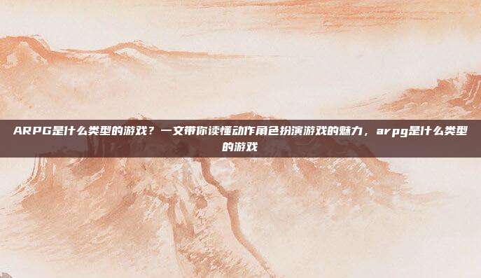 ARPG是什么类型的游戏？一文带你读懂动作角色扮演游戏的魅力，arpg是什么类型的游戏