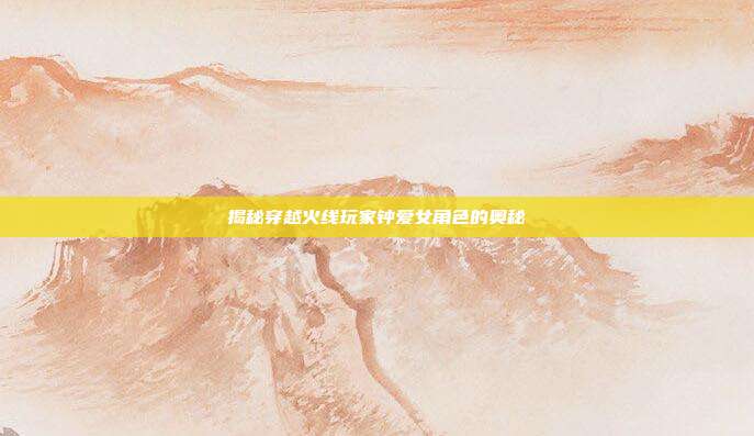 揭秘穿越火线玩家钟爱女角色的奥秘