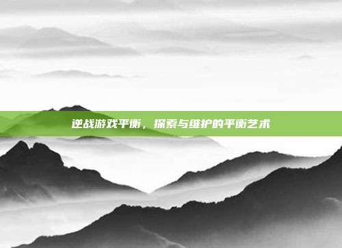 逆战游戏平衡，探索与维护的平衡艺术