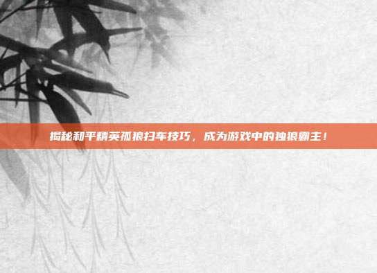 揭秘和平精英孤狼扫车技巧，成为游戏中的独狼霸主！