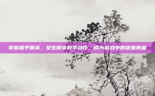 掌握和平精英,女生跳伞教学动作,成为游戏中的优雅舞者
