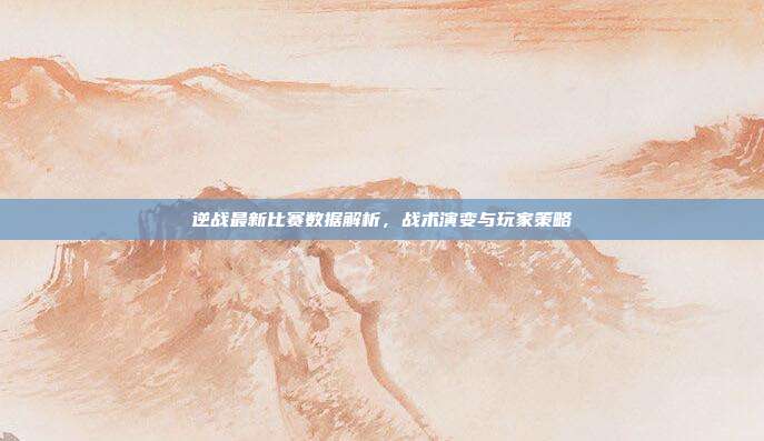 逆战最新比赛数据解析，战术演变与玩家策略