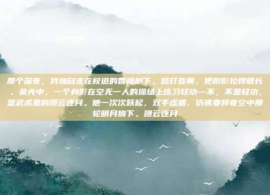 那个深夜，我独自走在校道的香樟树下。路灯昏黄，把树影拉得很长。余光中，一个身影在空无一人的操场上练习轻功—不，不是轻功，是武术里的蹑云逐月。他一次次跃起，双手虚抓，仿佛要将夜空中那轮明月摘下。蹑云逐月
