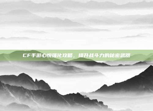 CF手游心悦强化攻略，提升战斗力的秘密武器