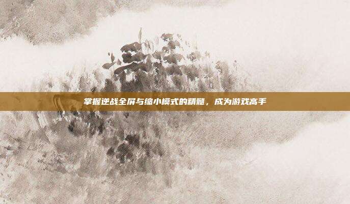 掌握逆战全屏与缩小模式的精髓，成为游戏高手