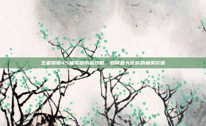 王者荣耀45抽荣耀水晶攻略,如何最大化你的抽奖价值