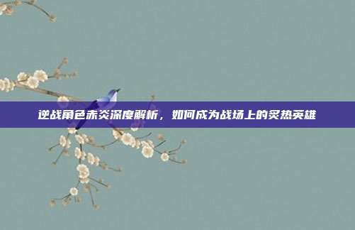 逆战角色赤炎深度解析,如何成为战场上的炙热英雄