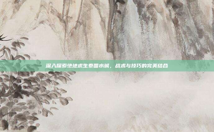 深入探索绝地求生泰国水城,战术与技巧的完美结合