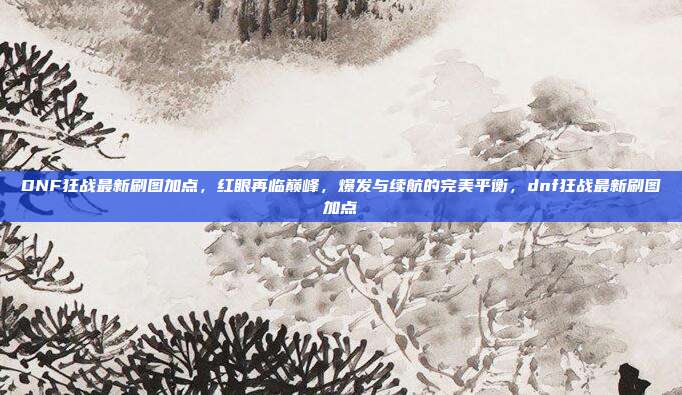 DNF狂战最新刷图加点，红眼再临巅峰，爆发与续航的完美平衡，dnf狂战最新刷图加点