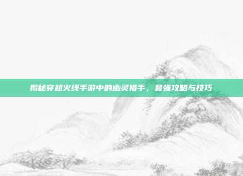 揭秘穿越火线手游中的幽灵猎手,最强攻略与技巧