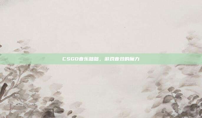 CSGO音乐咄咄,游戏音效的魔力