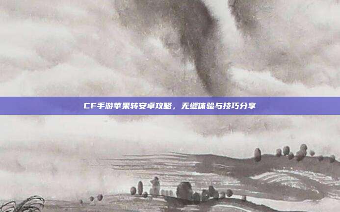 CF手游苹果转安卓攻略,无缝体验与技巧分享