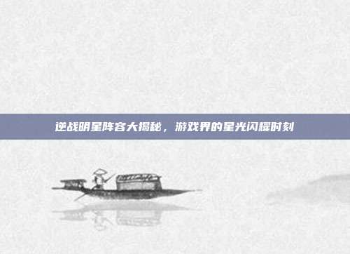 逆战明星阵容大揭秘,游戏界的星光闪耀时刻