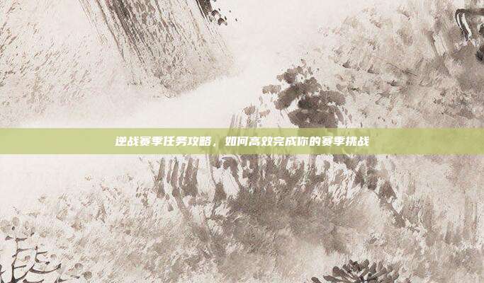 逆战赛季任务攻略，如何高效完成你的赛季挑战