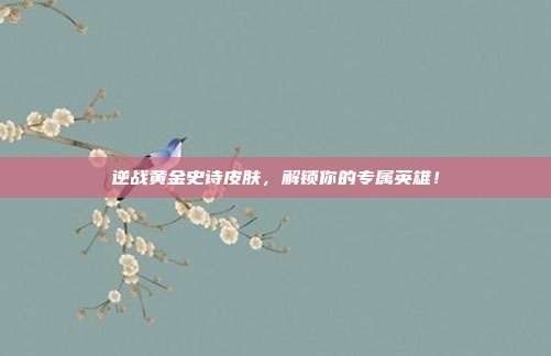 逆战黄金史诗皮肤,解锁你的专属英雄!