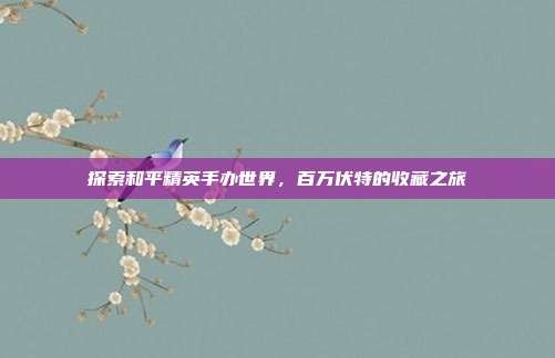 探索和平精英手办世界，百万伏特的收藏之旅