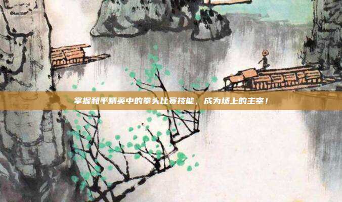 掌握和平精英中的拳头比赛技能,成为场上的主宰!