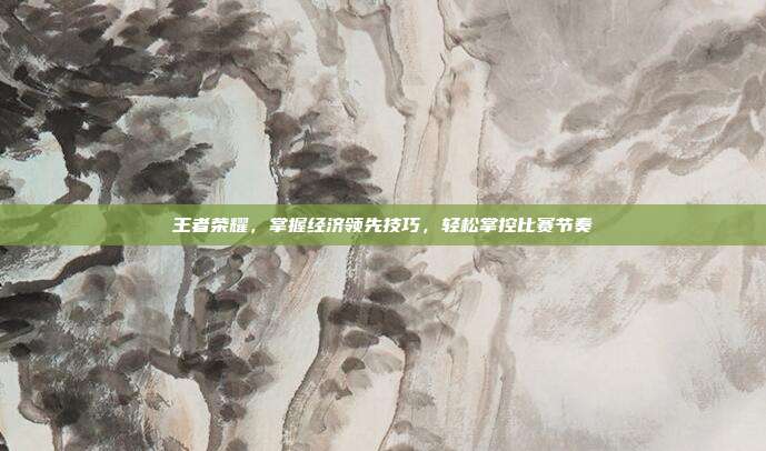 王者荣耀，掌握经济领先技巧，轻松掌控比赛节奏