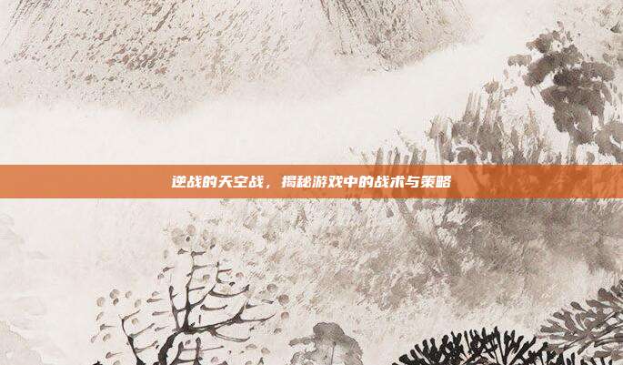 逆战的天空战,揭秘游戏中的战术与策略