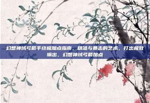 幻想神域弓箭手终极加点指南，精准与暴击的艺术，打出极致输出，幻想神域弓箭加点