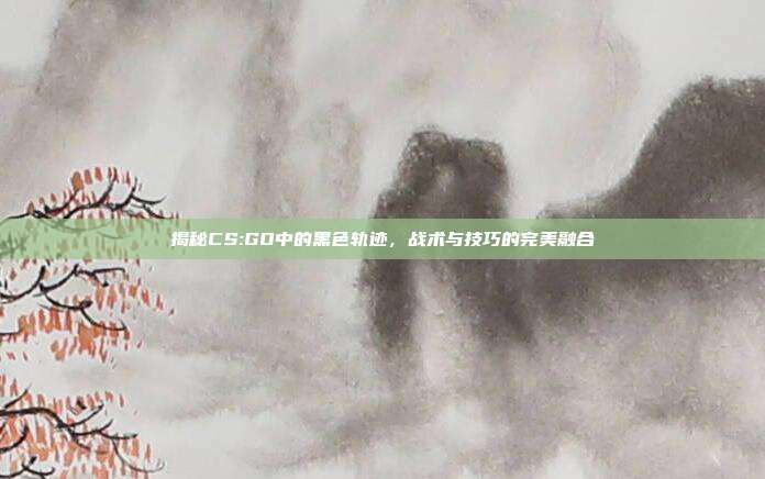 揭秘CS:GO中的黑色轨迹,战术与技巧的完美融合