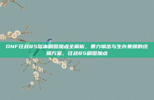 DNF狂战85版本刷图加点全解析，暴力输出与生存兼顾的终极方案，狂战85刷图加点
