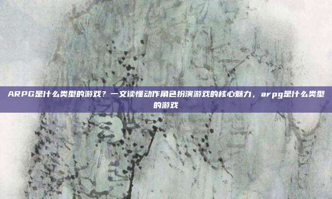 ARPG是什么类型的游戏？一文读懂动作角色扮演游戏的核心魅力，arpg是什么类型的游戏