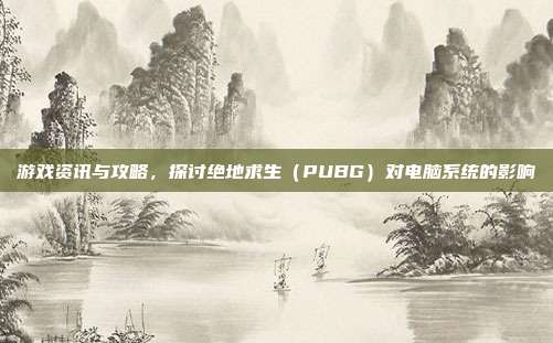 游戏资讯与攻略，探讨绝地求生（PUBG）对电脑系统的影响