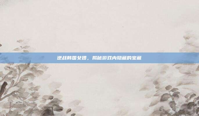 逆战韩国女团，揭秘游戏内隐藏的宝藏