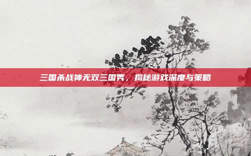 三国杀战神无双三国秀，揭秘游戏深度与策略