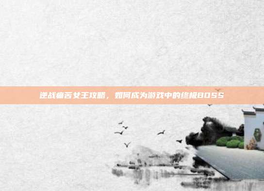 逆战痛苦女王攻略,如何成为游戏中的终极BOSS