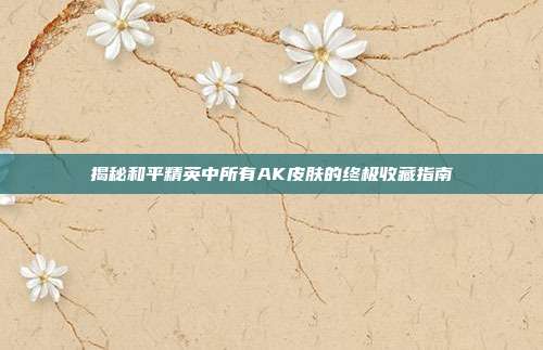 揭秘和平精英中所有AK皮肤的终极收藏指南