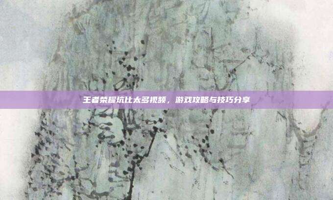 王者荣耀坑比太多视频，游戏攻略与技巧分享