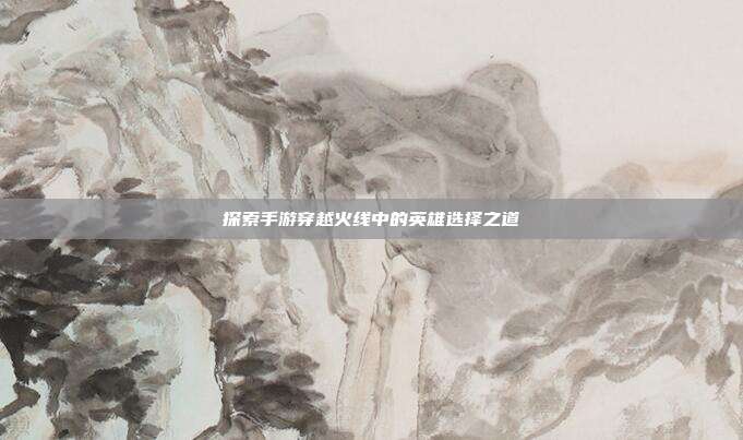 探索手游穿越火线中的英雄选择之道
