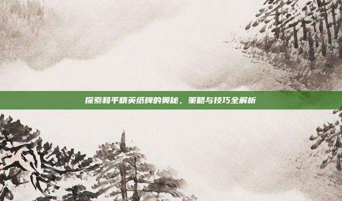 探索和平精英纸牌的奥秘,策略与技巧全解析
