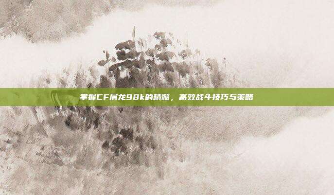 掌握CF屠龙98k的精髓,高效战斗技巧与策略